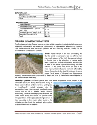 Northern Regions. Flood Risk Management Plan 2011
Prepared by: Architect Carlos V. Tamayo, Geographer Félix D. Hernández, Geographer Armando C. Muñiz , Architect Abel Gil Page 87
Oshana Region
Constituencies Population
Uuvudhiya (South): 10% 438
Total 438
Oshikoto Region
Constituencies Population
Omuntele (South): 30% 4 548
Omuthiyagwiipundi (North –
West): 30%
7 102
Eengondi (North – West): 60% 9 130
Okankolo (Central): 30% 3 919
Total 24 699
TECHNICAL INFRASTRUCTURE AFFECTED
The flood events in the Cuvelai basin area have a high impact on the technical infrastructure,
especially road network and sewerage systems and, in lower extent, water supply systems.
The communication and electricity systems are not seriously affected, except in the
accessibility to some related facilities.
Roads: Road network in the area covered by the
Cuvelai could be considered as one of the main
man-made causes of the high damages produced
by floods, due to the alteration of natural water
ways, insufficient number of culverts and bridges,
as well as the small capacity of existing and new
culverts. At the same time, roads are one of the
most important infrastructural elements affected by
floods. According to the local knowledge, in some
zones (rural areas of Omusati and Ohangwena
regions) “roads are the main responsible of floods and most of the culverts are not located in
the correct natural water way”.
Sewerage systems: Oxidation ponds with final water evaporation have proved to be
vulnerable structures during flood events. Many of
these systems break and/or overflow, spilling raw
or insufficiently treated sewage into the
surrounding, lower lying, densely populated areas,
turning out to be a serious health hazard.
Additionally, several sewerage pump stations are
under water during the floods. To provide safer
living conditions for the population living in areas at
risk, especially in the major urban centers, the
oxidation ponds should be replaced with modern
biological treatment technology.
 