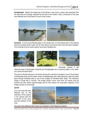 Northern Regions. Flood Risk Management Plan 2011
Prepared by: Architect Carlos V. Tamayo, Geographer Félix D. Hernández, Geographer Armando C. Muñiz , Architect Abel Gil Page 89
Kandjengedi: Before the beginning of the floods it was built a curtain that prevented that
the area was not strongly impacted by the flow of the waters. Only a small part of the area
was affected due to the break of a part of the curtain.
Oneshila: It is the worst flooded place in the whole area. It is the lowest part in the Oshana
that accumulates all the water and for that reason the school of the area has been disabled.
The housings and the roads system have been disabled too.
Generally, houses in the
informal areas of Oshoopala, Oneshila and Kandjengedi are of masonry walls or zinc walls,
zinc roofs and earth floors.
The area is flooded because it is framed among the road that is located in one of the borders
of Oshoopala area and the earth curtain of Kandjengedi area. Both elements make the water
pass through Oneshila area to one of the bridges of Oshakati Main Road. The reference
bridge is small with 6 culverts. The bridge doesn't cover more than 20 meters and the
oshana has 200 meters approximately and for that reason the evacuation capacity of the
bridge culverts is not enough.
Upindi
It is a low area that was
affected due to the
extension of the waters
in the oshana with the
increment of the rains
and the overflow of the
river.
The rest of the affected urban areas are analyzed in their Regional chapters.
 