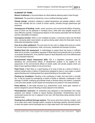 Northern Regions. Flood Risk Management Plan 2011
Prepared by: Architect Carlos V. Tamayo, Geographer Félix D. Hernández, Geographer Armando C. Muñiz , Architect Abel Gil Page 9
GLOSSARY OF TERMS
Breach of defenses: A structural failure at a flood defense allowing water to flow through.
Catchment: The area that is drained by a river or artificial drainage system.
Climate change: Long-term variations in global temperature and weather patterns, which
occur both naturally and as a result of human activity, primarily through greenhouse gas
emissions.
Consequence of flooding: Health, social, economic and environmental effects of flooding,
some of which can be assessed in monetary terms, while other less tangible impacts are
more difficult to quantify. Consequences depend on the hazards associated with the flooding
and the vulnerability of receptors.
Conveyance function: When a river overflows its banks, it continues to flow over the flood
plain, conveying water down-stream, as well as storing water where the flood plain may be
obstructed and releasing it slowly.
Core of an urban settlement: The core area of a city, town or village which acts as a centre
for a broad range of employment, retail, community, residential and transport functions.
Detailed flood risk assessment: A methodology to assess flood risk issues in sufficient
detail and to provide a quantitative appraisal of flood hazard and potential risk to an existing
or proposed development, of its potential impact on flood elsewhere and of the effectiveness
of any proposed measures.
Environmental Impact Assessment (EIA): EIA is a legislative procedure used for
identifying the environmental effects of development projects to be applied to the
assessment of the environmental effects of certain public and private projects which are
likely to have significant effects on the environment.
Flash Flood: A flash flood is a rapid flooding of an area of land as a result of intense or
extreme rainfall events or failure of infrastructure designed to store or carry water or protect
against flooding and is distinguished from general flooding by the sudden onset.
Flooding (or inundation): Flooding is the overflowing of water onto land that is normally
dry. It may be caused by overtopping or breach of banks or defenses, inadequate or slow
drainage of rainfall, underlying groundwater levels or blocked drains and sewers. It presents
a risk only when people, human assets and ecosystems are present in the areas that flood.
Flood defense: A man-made structure (e.g. embankment, bund, sluice gate, reservoir or
barrier) designed to prevent flooding of areas adjacent to the defense.
Flood-detention reservoirs: An embanked area designed to hold floodwater from areas
upstream and release it slowly to reduce flooding downstream. Embankments may be
constructed across the river or adjacent to the river, with flood flows being diverted into the
reservoir area.
Flooding from artificial drainage systems: This occurs when flow entering a system, such
as an urban storm water drainage system, exceeds its discharge capacity, becomes blocked
or when the system cannot discharge due to a high water level in the receiving watercourse.
 