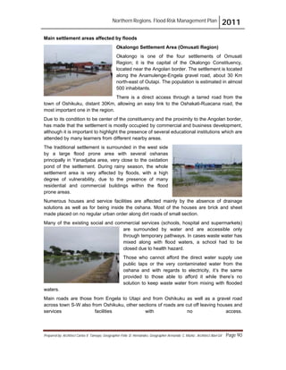 Northern Regions. Flood Risk Management Plan 2011
Prepared by: Architect Carlos V. Tamayo, Geographer Félix D. Hernández, Geographer Armando C. Muñiz , Architect Abel Gil Page 90
Main settlement areas affected by floods
Okalongo Settlement Area (Omusati Region)
Okalongo is one of the four settlements of Omusati
Region; it is the capital of the Okalongo Constituency,
located near the Angolan border. The settlement is located
along the Anamulenge-Engela gravel road, about 30 Km
north-east of Outapi. The population is estimated in almost
500 inhabitants.
There is a direct access through a tarred road from the
town of Oshikuku, distant 30Km, allowing an easy link to the Oshakati-Ruacana road, the
most important one in the region.
Due to its condition to be center of the constituency and the proximity to the Angolan border,
has made that the settlement is mostly occupied by commercial and business development,
although it is important to highlight the presence of several educational institutions which are
attended by many learners from different nearby areas.
The traditional settlement is surrounded in the west side
by a large flood prone area with several oshanas
principally in Yanadjaba area, very close to the oxidation
pond of the settlement. During rainy season, the whole
settlement area is very affected by floods, with a high
degree of vulnerability, due to the presence of many
residential and commercial buildings within the flood
prone areas.
Numerous houses and service facilities are affected mainly by the absence of drainage
solutions as well as for being inside the oshana. Most of the houses are brick and sheet
made placed on no regular urban order along dirt roads of small section.
Many of the existing social and commercial services (schools, hospital and supermarkets)
are surrounded by water and are accessible only
through temporary pathways. In cases waste water has
mixed along with flood waters, a school had to be
closed due to health hazard.
Those who cannot afford the direct water supply use
public taps or the very contaminated water from the
oshana and with regards to electricity, it’s the same
provided to those able to afford it while there’s no
solution to keep waste water from mixing with flooded
waters.
Main roads are those from Engela to Utapi and from Oshikuku as well as a gravel road
across town S-W also from Oshikuku, other sections of roads are cut off leaving houses and
services facilities with no access.
 