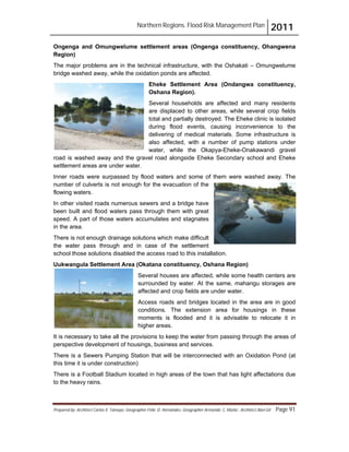 Northern Regions. Flood Risk Management Plan 2011
Prepared by: Architect Carlos V. Tamayo, Geographer Félix D. Hernández, Geographer Armando C. Muñiz , Architect Abel Gil Page 91
Ongenga and Omungwelume settlement areas (Ongenga constituency, Ohangwena
Region)
The major problems are in the technical infrastructure, with the Oshakati – Omungwelume
bridge washed away, while the oxidation ponds are affected.
Eheke Settlement Area (Ondangwa constituency,
Oshana Region).
Several households are affected and many residents
are displaced to other areas, while several crop fields
total and partially destroyed. The Eheke clinic is isolated
during flood events, causing inconvenience to the
delivering of medical materials. Some infrastructure is
also affected, with a number of pump stations under
water, while the Okapya-Eheke-Onakawandi gravel
road is washed away and the gravel road alongside Eheke Secondary school and Eheke
settlement areas are under water.
Inner roads were surpassed by flood waters and some of them were washed away. The
number of culverts is not enough for the evacuation of the
flowing waters.
In other visited roads numerous sewers and a bridge have
been built and flood waters pass through them with great
speed. A part of those waters accumulates and stagnates
in the area.
There is not enough drainage solutions which make difficult
the water pass through and in case of the settlement
school those solutions disabled the access road to this installation.
Uukwangula Settlement Area (Okatana constituency, Oshana Region)
Several houses are affected, while some health centers are
surrounded by water. At the same, mahangu storages are
affected and crop fields are under water.
Access roads and bridges located in the area are in good
conditions. The extension area for housings in these
moments is flooded and it is advisable to relocate it in
higher areas.
It is necessary to take all the provisions to keep the water from passing through the areas of
perspective development of housings, business and services.
There is a Sewers Pumping Station that will be interconnected with an Oxidation Pond (at
this time it is under construction)
There is a Football Stadium located in high areas of the town that has light affectations due
to the heavy rains.
 