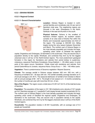 Northern Regions. Flood Risk Management Plan 2011
Prepared by: Architect Carlos V. Tamayo, Geographer Félix D. Hernández, Geographer Armando C. Muñiz , Architect Abel Gil Page 99
4.3.2 – OSHANA REGION
4.3.2.1- Regional Context
4.3.2.1.1- General Characterization
Location: Oshana Region is located in north-
central Namibia and constitutes only 0.6 per cent of
Namibia’s total area. The neighboring regions are
Omusati in the west, Ohangwena in the North,
Oshikoto in the east and Kunene in the south.
Physical features: Oshana is the smallest of
Namibia’s thirteen regions. Its southern section
consists of an area west of Etosha Pan within the
Etosha and incorporate approximately one third of
the region. The average is 400-500 mm, falling
largely during the rainy season between November
and March. The northern part of Oshana Region is
the most densely populated and includes the large,
sprawling urban center of Oshakati the regional
capital, Ongwediva and Ondangwa, 33 kilometers to the south-east. They are second only in
population density to the capital, Windhoek, and combined they form by far the biggest
urbanized area in all four of the North-Central regions. The most predominant geological
formation in this region its: Sandstone and calcrete from period tertiary to quaternary-
cretaceous, sequence Post-Karoo Complexes; Group Kalahari; + - 65 million years. In some
parts of this region occurs: Sandstone / Shale mixed with sandstone and calcrete, from
period Carboniferous to Jurassic, sequence Karoo; Group Ecca; + " 345 " 140 million years.
Vegetation: There is predominance of Savanna vegetation: Mopane Savanna.
Climate: The average rainfall in Oshana ranges between 400 mm- 500 mm, with a
frequency of rainfall of 30 – 50 days with rain. The rainfall variability (average deviation as %
of annual average) is 35 -40 %. The seasonal distribution of rainfall is from October to March
with an annual average of 80 – 90 %. The length of rain season is 4 – 5 months considering
the number of months per year with more than 50 mm. of rain.
Size of the Region: The region covers a total area of 5 291 km2
(0.6 % of the total land area
of Namibia)
Population: The population of the region is 161 196 inhabitants and a density of 18.7 people
per Km2
(Namibia average is 2.1 people/Km2
) with largely female headed households (54 %).
The northern part of Oshana Region is the most densely populated and includes the large,
sprawling urban center of Oshakati the regional capital, Ongwediva and Ondangwa, 33
kilometers to the south-east. They are second only in population density to the capital,
Windhoek, and combined they form by far the biggest urbanized area in all four of the North-
Central regions.
Households: The population resides in 29 851 households, with an average size of 5.4
people per household.
 