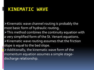 KINEMATIC WAVE
Kinematic wave channel routing is probably the
most basic form of hydraulic routing.
This method combines the continuity equation with
a very simplified form of the St.Venant equations.
Kinematic wave routing assumes that the friction
slope is equal to the bed slope.
Additionally, the kinematic wave form of the
momentum equation assumes a simple stage-
discharge relationship.
 