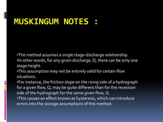 MUSKINGUM NOTES :
•The method assumes a single stage-discharge relationship.
•In other words, for any given discharge,Q, there can be only one
stage height.
•This assumption may not be entirely valid for certain flow
situations.
•For instance, the friction slope on the rising side of a hydrograph
for a given flow, Q, may be quite different than for the recession
side of the hydrograph for the same given flow, Q.
•This causes an effect known as hysteresis, which can introduce
errors into the storage assumptions of this method.
 