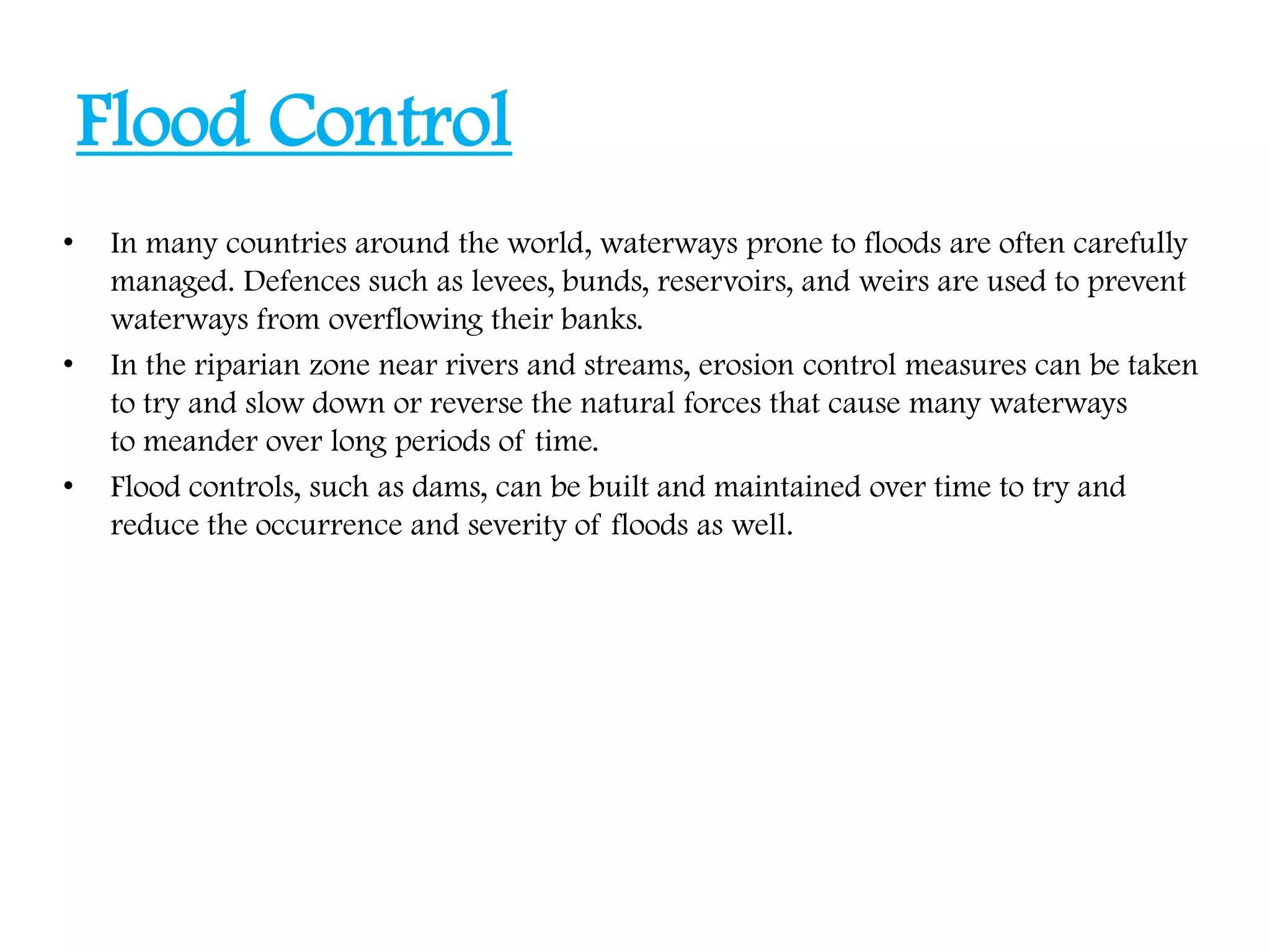 Flood Control
• In many countries around the world, waterways prone to floods are often carefully
managed. Defences such as levees, bunds, reservoirs, and weirs are used to prevent
waterways from overflowing their banks.
• In the riparian zone near rivers and streams, erosion control measures can be taken
to try and slow down or reverse the natural forces that cause many waterways
to meander over long periods of time.
• Flood controls, such as dams, can be built and maintained over time to try and
reduce the occurrence and severity of floods as well.
 