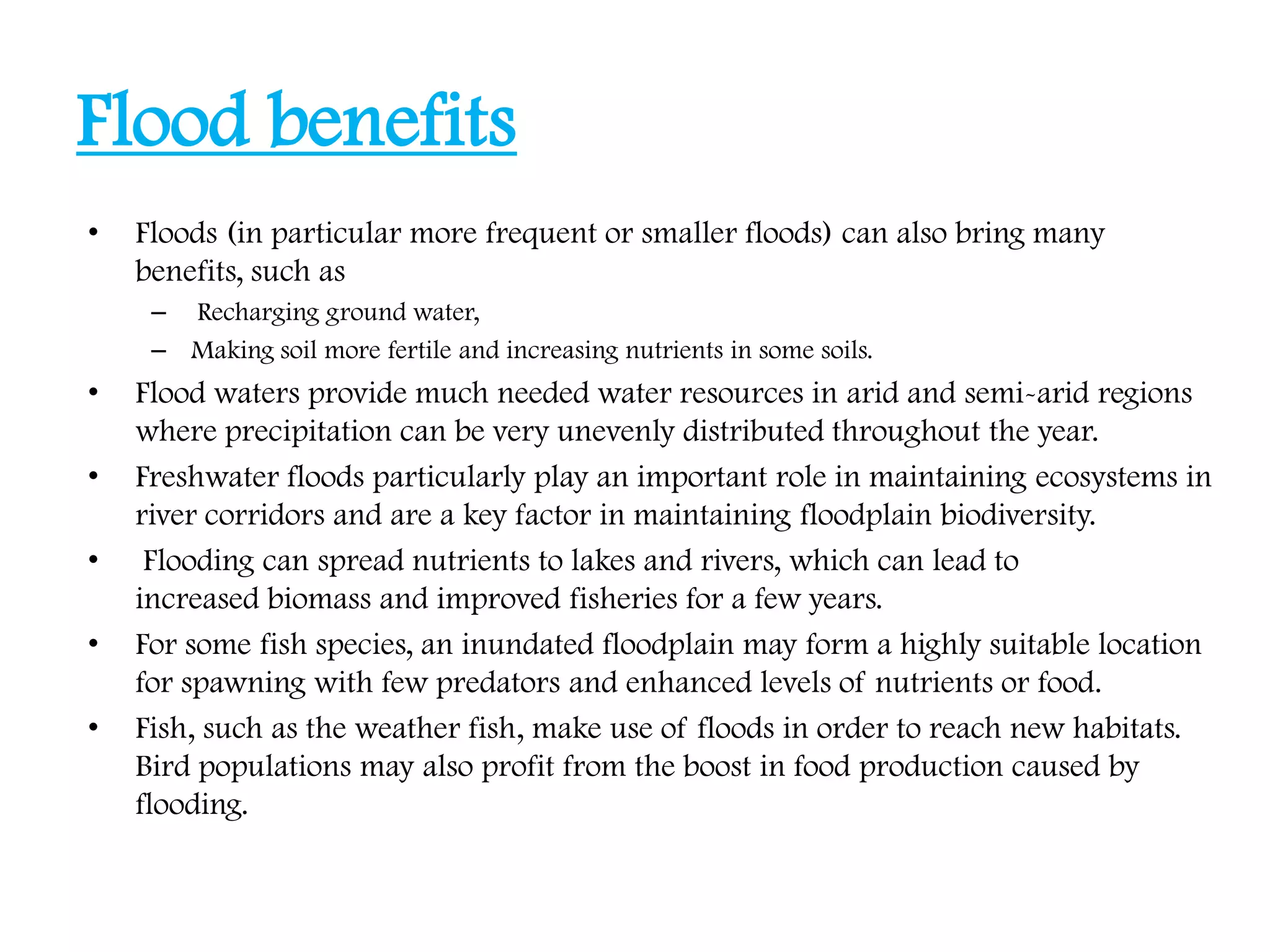 Flood benefits
• Floods (in particular more frequent or smaller floods) can also bring many
benefits, such as
– Recharging ground water,
– Making soil more fertile and increasing nutrients in some soils.
• Flood waters provide much needed water resources in arid and semi-arid regions
where precipitation can be very unevenly distributed throughout the year.
• Freshwater floods particularly play an important role in maintaining ecosystems in
river corridors and are a key factor in maintaining floodplain biodiversity.
• Flooding can spread nutrients to lakes and rivers, which can lead to
increased biomass and improved fisheries for a few years.
• For some fish species, an inundated floodplain may form a highly suitable location
for spawning with few predators and enhanced levels of nutrients or food.
• Fish, such as the weather fish, make use of floods in order to reach new habitats.
Bird populations may also profit from the boost in food production caused by
flooding.
 