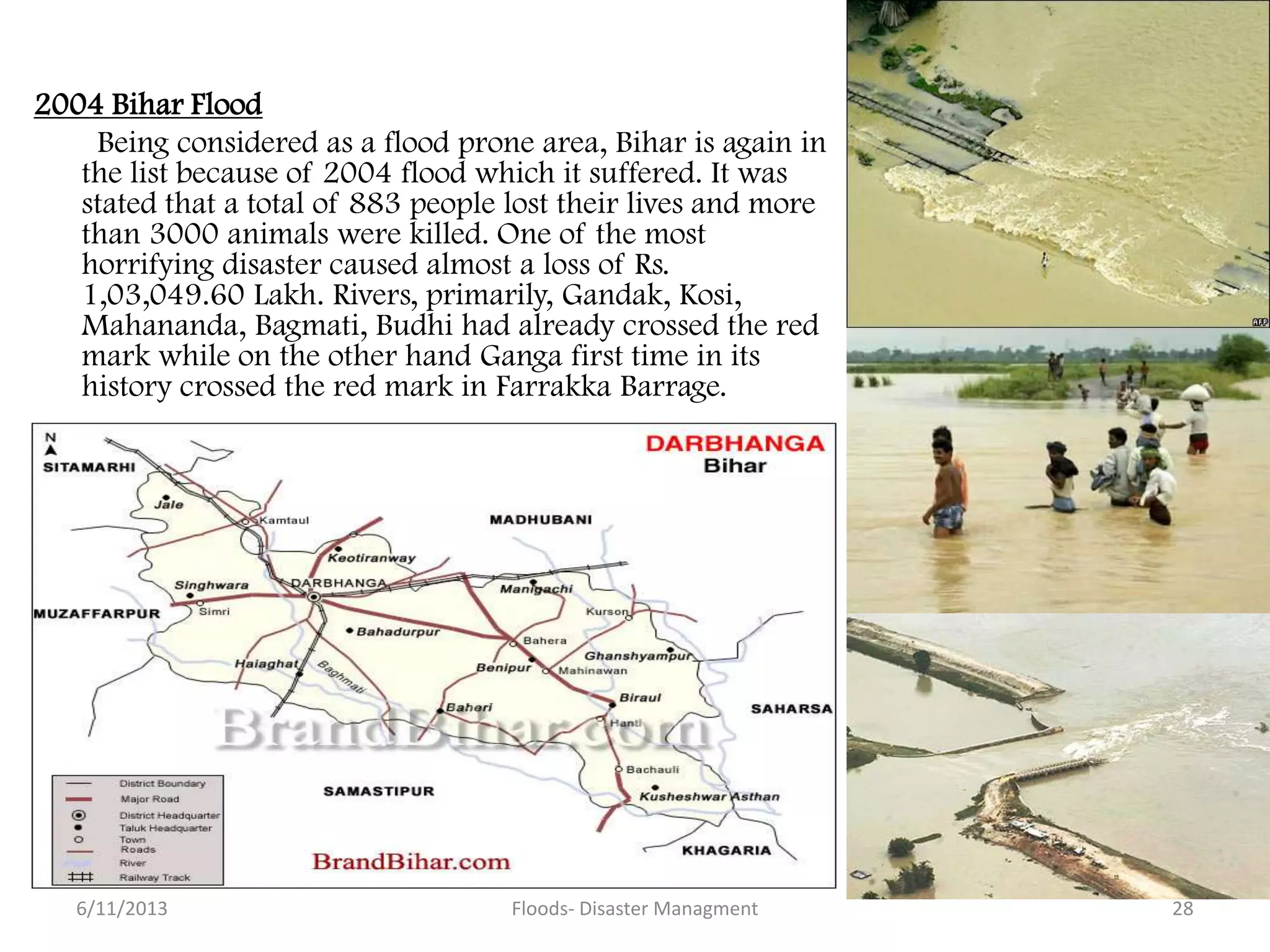 2004 Bihar Flood
Being considered as a flood prone area, Bihar is again in
the list because of 2004 flood which it suffered. It was
stated that a total of 883 people lost their lives and more
than 3000 animals were killed. One of the most
horrifying disaster caused almost a loss of Rs.
1,03,049.60 Lakh. Rivers, primarily, Gandak, Kosi,
Mahananda, Bagmati, Budhi had already crossed the red
mark while on the other hand Ganga first time in its
history crossed the red mark in Farrakka Barrage.
6/11/2013 Floods- Disaster Managment 28
 