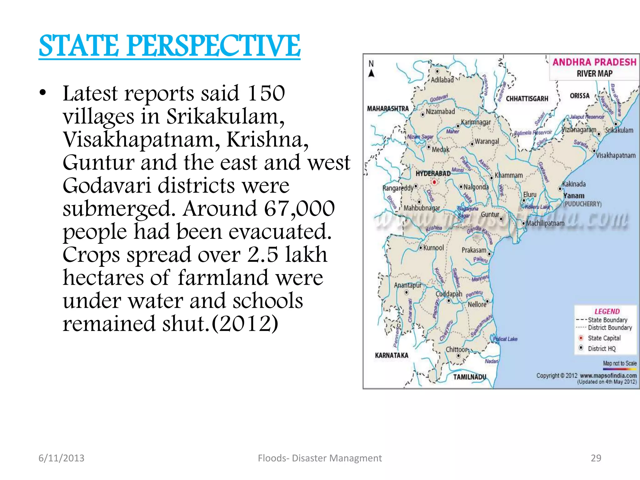 STATE PERSPECTIVE
• Latest reports said 150
villages in Srikakulam,
Visakhapatnam, Krishna,
Guntur and the east and west
Godavari districts were
submerged. Around 67,000
people had been evacuated.
Crops spread over 2.5 lakh
hectares of farmland were
under water and schools
remained shut.(2012)
6/11/2013 29Floods- Disaster Managment
 
