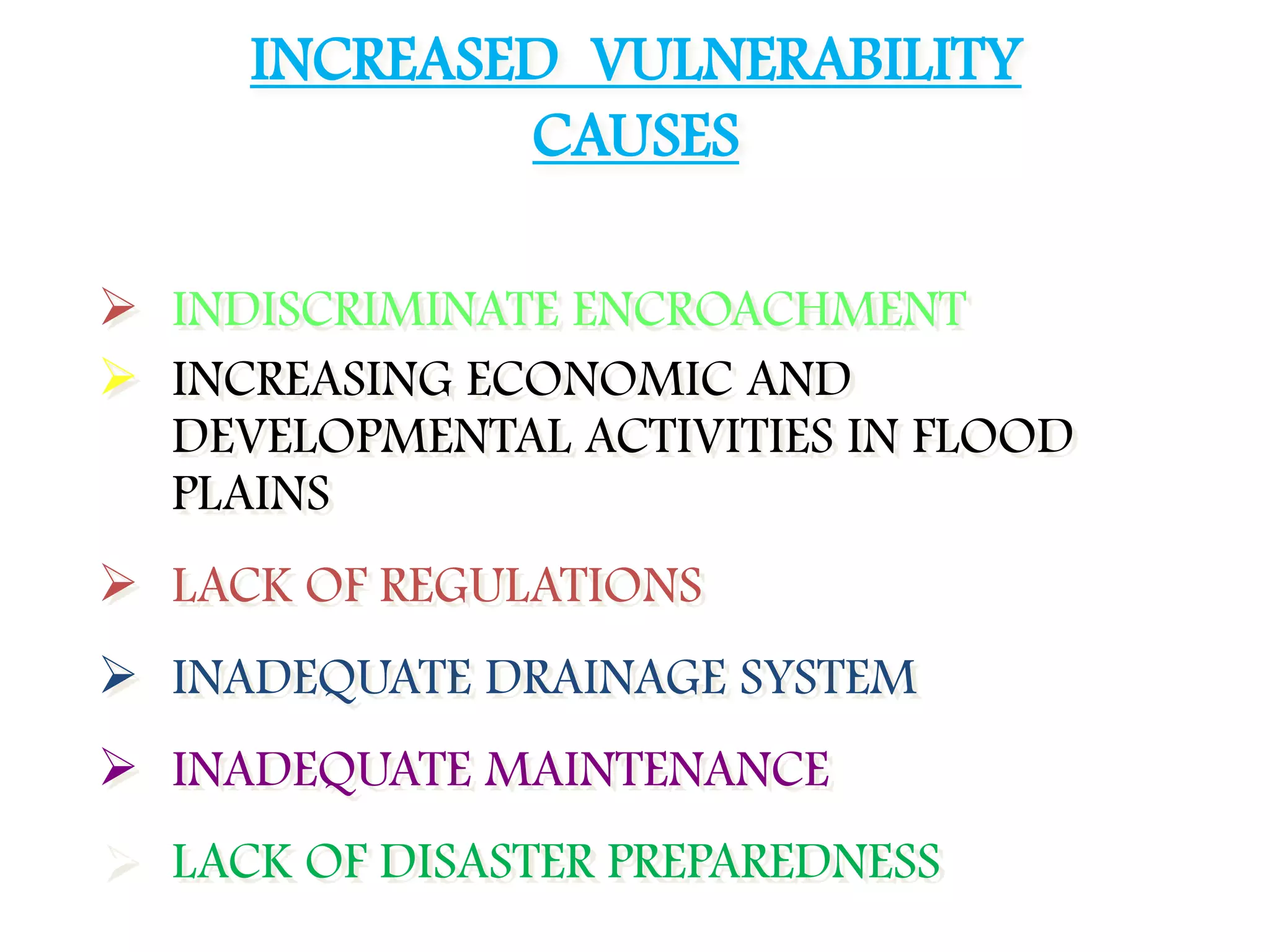  INDISCRIMINATE ENCROACHMENT
 INCREASING ECONOMIC AND
DEVELOPMENTAL ACTIVITIES IN FLOOD
PLAINS
 LACK OF REGULATIONS
 INADEQUATE DRAINAGE SYSTEM
 INADEQUATE MAINTENANCE
 LACK OF DISASTER PREPAREDNESS
INCREASED VULNERABILITY
CAUSES
 