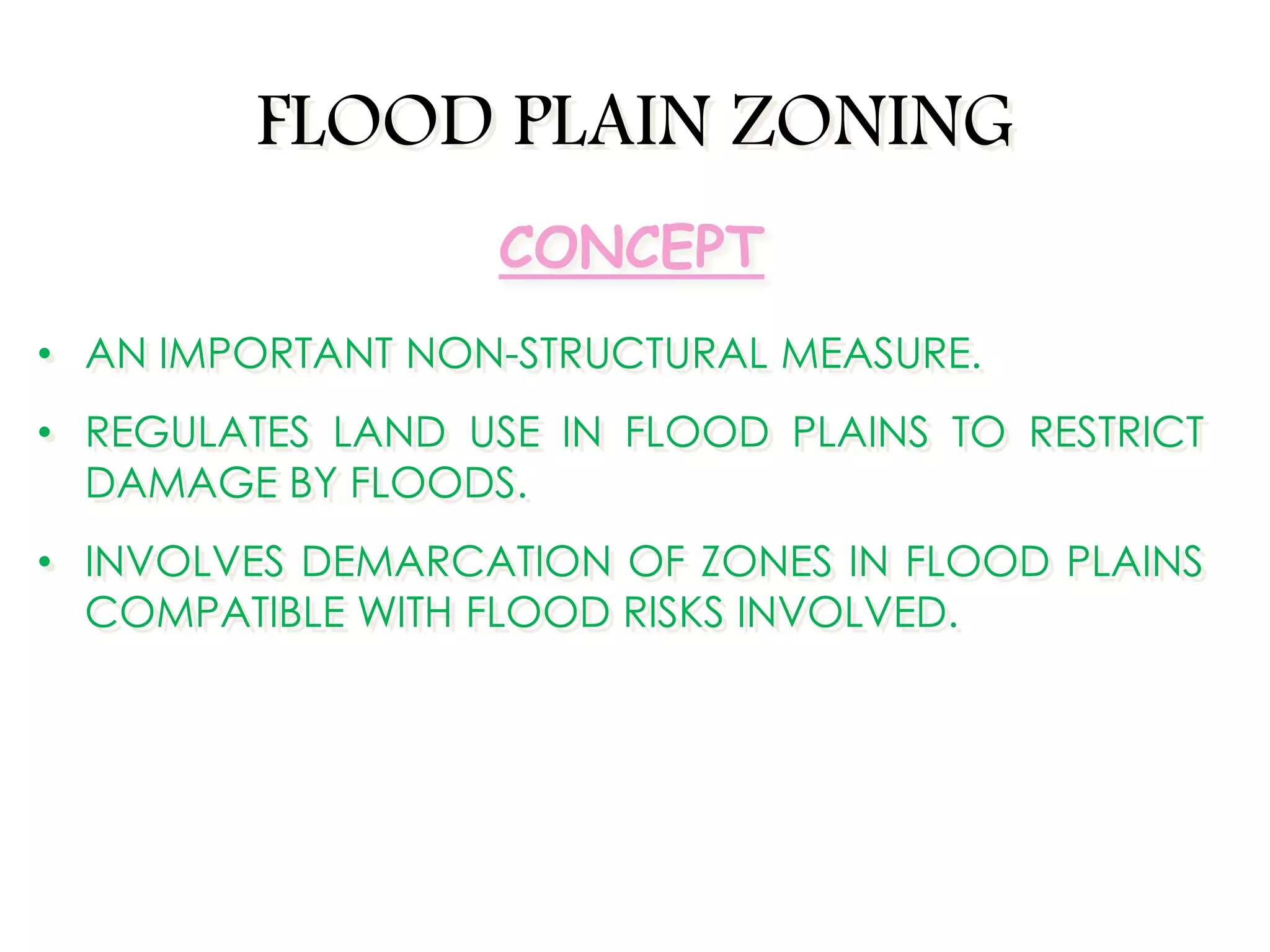 FLOOD PLAIN ZONING
• AN IMPORTANT NON-STRUCTURAL MEASURE.
• REGULATES LAND USE IN FLOOD PLAINS TO RESTRICT
DAMAGE BY FLOODS.
• INVOLVES DEMARCATION OF ZONES IN FLOOD PLAINS
COMPATIBLE WITH FLOOD RISKS INVOLVED.
CONCEPT
 