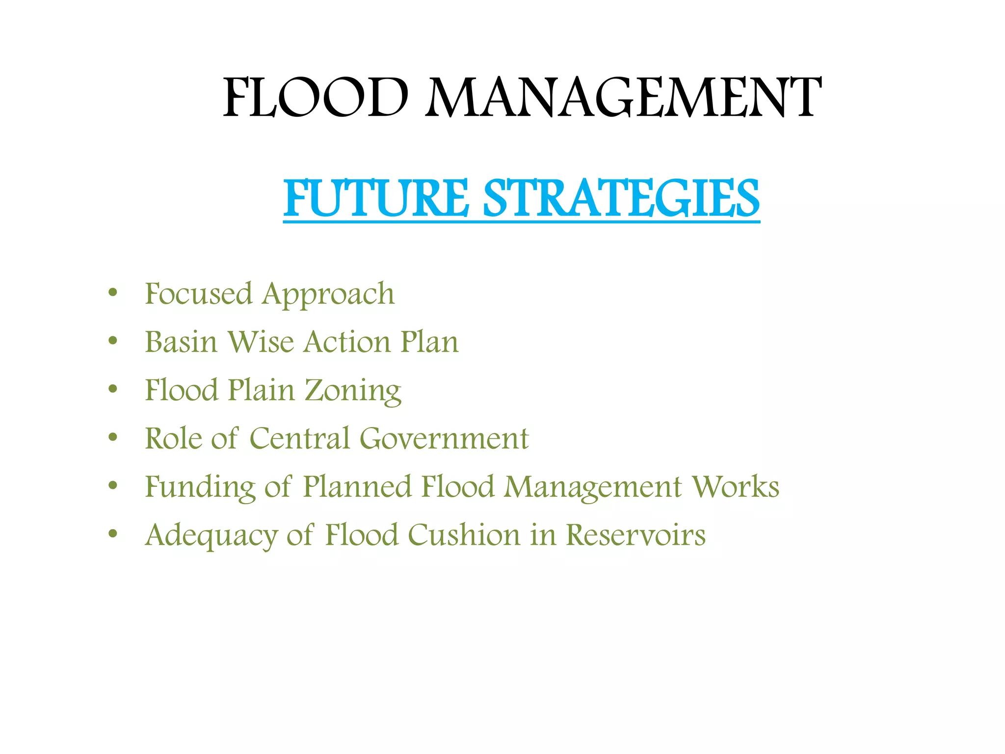 FLOOD MANAGEMENT
FUTURE STRATEGIES
• Focused Approach
• Basin Wise Action Plan
• Flood Plain Zoning
• Role of Central Government
• Funding of Planned Flood Management Works
• Adequacy of Flood Cushion in Reservoirs
 