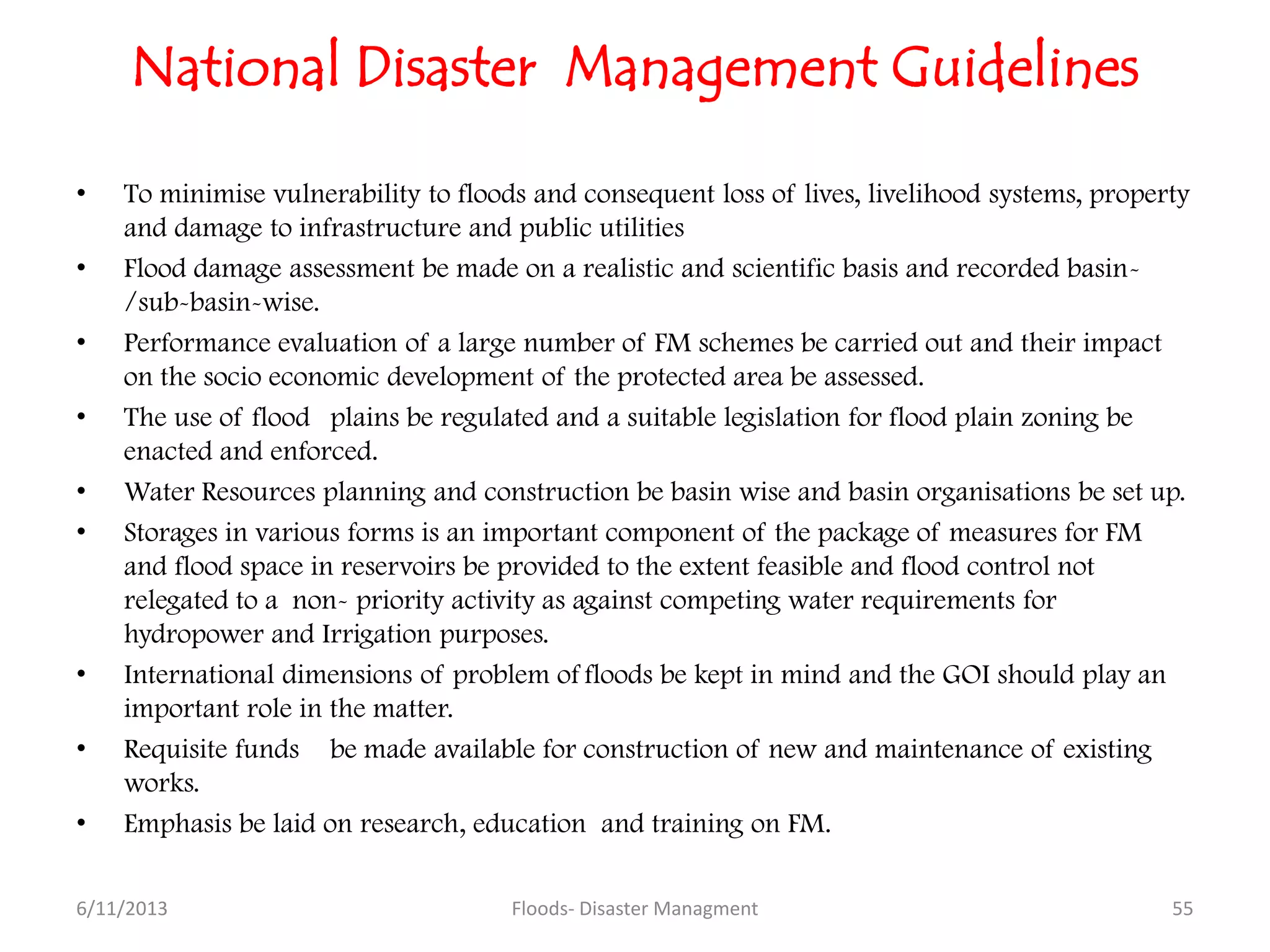 National Disaster Management Guidelines
• To minimise vulnerability to floods and consequent loss of lives, livelihood systems, property
and damage to infrastructure and public utilities
• Flood damage assessment be made on a realistic and scientific basis and recorded basin-
/sub-basin-wise.
• Performance evaluation of a large number of FM schemes be carried out and their impact
on the socio economic development of the protected area be assessed.
• The use of flood plains be regulated and a suitable legislation for flood plain zoning be
enacted and enforced.
• Water Resources planning and construction be basin wise and basin organisations be set up.
• Storages in various forms is an important component of the package of measures for FM
and flood space in reservoirs be provided to the extent feasible and flood control not
relegated to a non- priority activity as against competing water requirements for
hydropower and Irrigation purposes.
• International dimensions of problem of floods be kept in mind and the GOI should play an
important role in the matter.
• Requisite funds be made available for construction of new and maintenance of existing
works.
• Emphasis be laid on research, education and training on FM.
6/11/2013 Floods- Disaster Managment 55
 