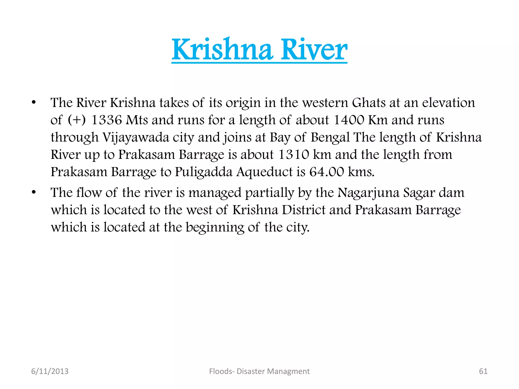 Krishna River
• The River Krishna takes of its origin in the western Ghats at an elevation
of (+) 1336 Mts and runs for a length of about 1400 Km and runs
through Vijayawada city and joins at Bay of Bengal The length of Krishna
River up to Prakasam Barrage is about 1310 km and the length from
Prakasam Barrage to Puligadda Aqueduct is 64.00 kms.
• The flow of the river is managed partially by the Nagarjuna Sagar dam
which is located to the west of Krishna District and Prakasam Barrage
which is located at the beginning of the city.
6/11/2013 61Floods- Disaster Managment
 