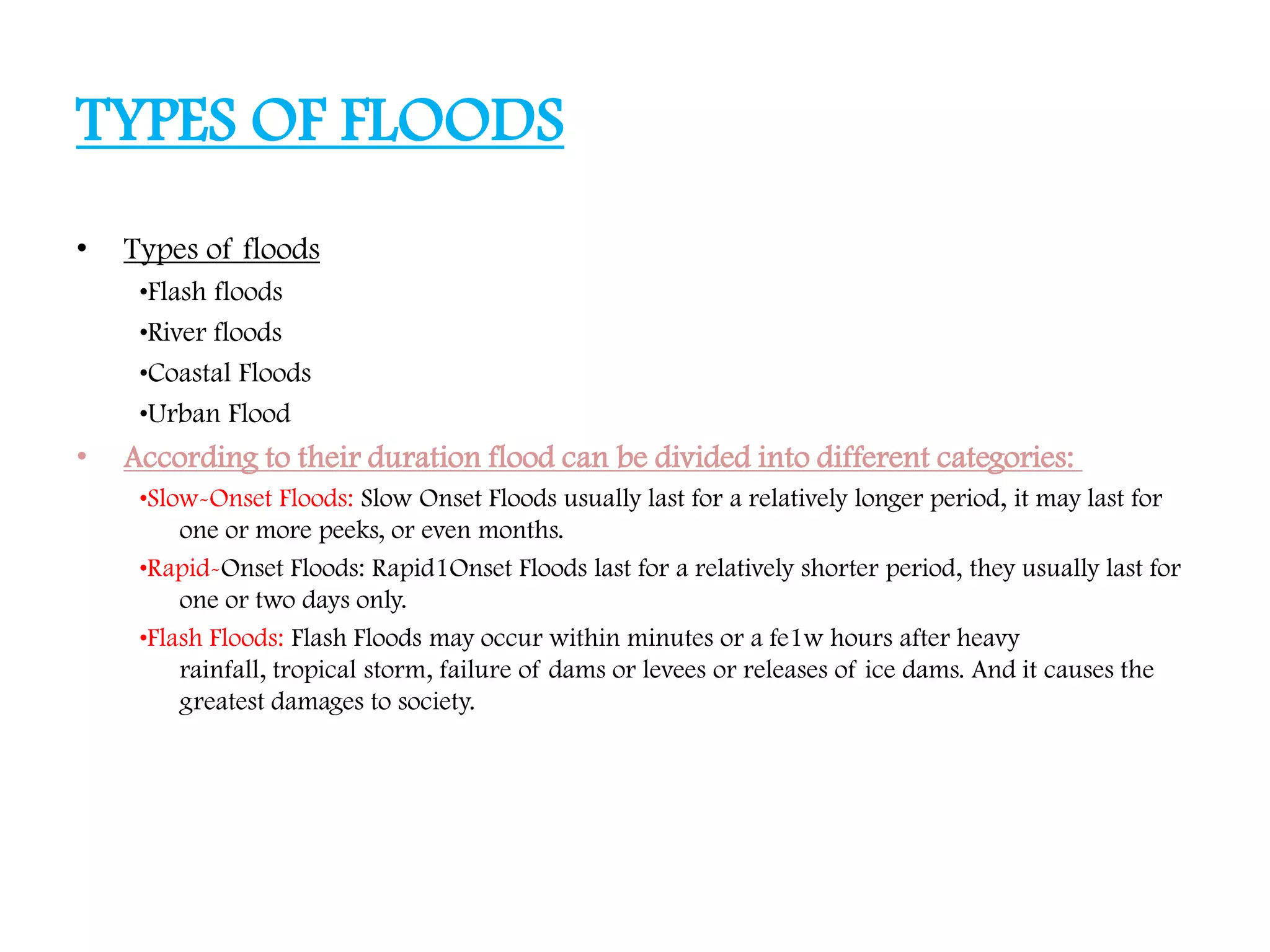 TYPES OF FLOODS
• Types of floods
•Flash floods
•River floods
•Coastal Floods
•Urban Flood
• According to their duration flood can be divided into different categories:
•Slow-Onset Floods: Slow Onset Floods usually last for a relatively longer period, it may last for
one or more peeks, or even months.
•Rapid-Onset Floods: Rapid1Onset Floods last for a relatively shorter period, they usually last for
one or two days only.
•Flash Floods: Flash Floods may occur within minutes or a fe1w hours after heavy
rainfall, tropical storm, failure of dams or levees or releases of ice dams. And it causes the
greatest damages to society.
 