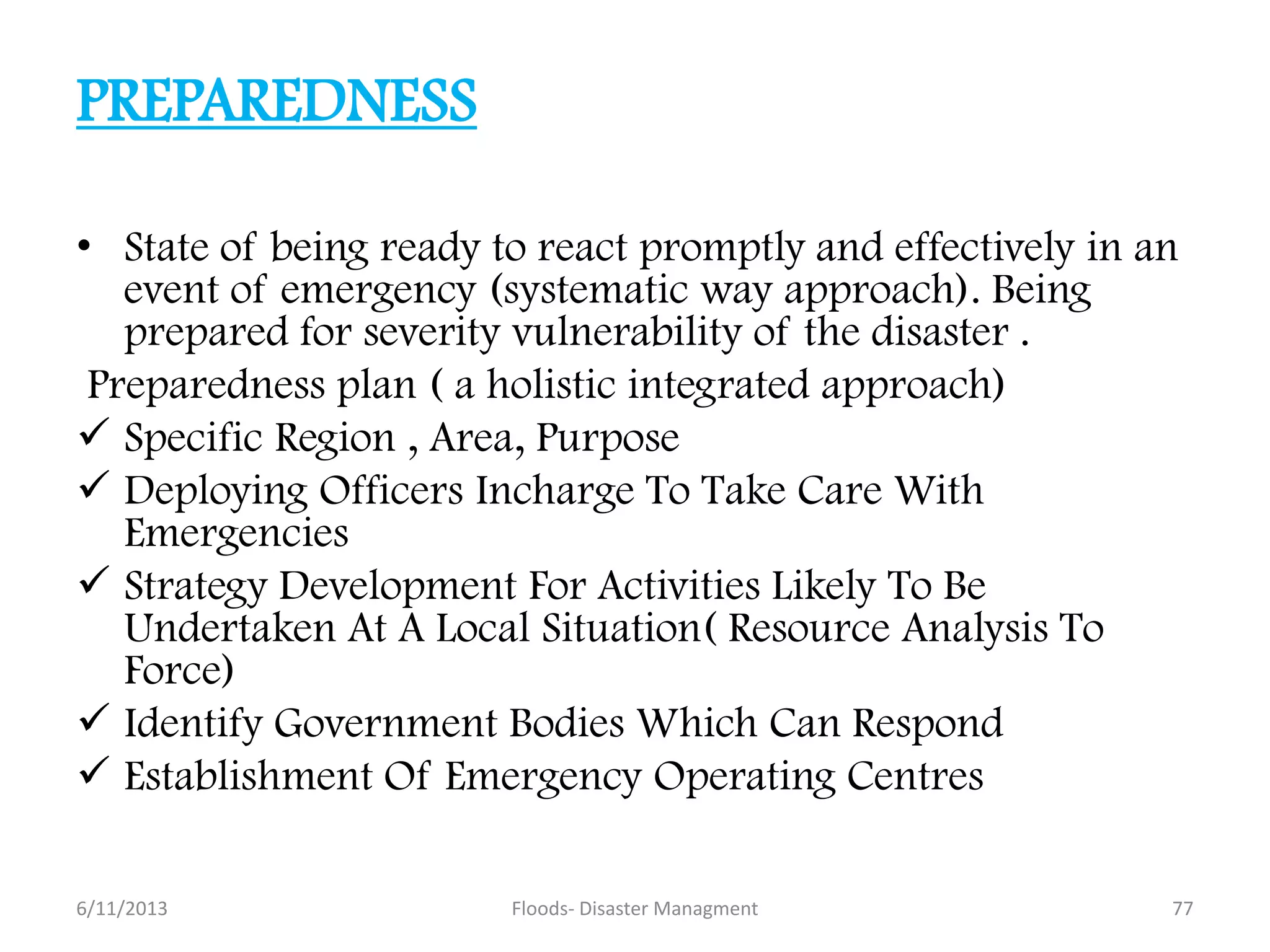 PREPAREDNESS
• State of being ready to react promptly and effectively in an
event of emergency (systematic way approach). Being
prepared for severity vulnerability of the disaster .
Preparedness plan ( a holistic integrated approach)
 Specific Region , Area, Purpose
 Deploying Officers Incharge To Take Care With
Emergencies
 Strategy Development For Activities Likely To Be
Undertaken At A Local Situation( Resource Analysis To
Force)
 Identify Government Bodies Which Can Respond
 Establishment Of Emergency Operating Centres
6/11/2013 77Floods- Disaster Managment
 