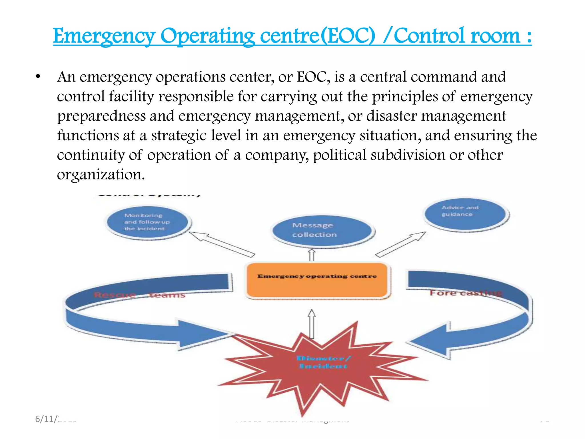 Emergency Operating centre(EOC) /Control room :
• An emergency operations center, or EOC, is a central command and
control facility responsible for carrying out the principles of emergency
preparedness and emergency management, or disaster management
functions at a strategic level in an emergency situation, and ensuring the
continuity of operation of a company, political subdivision or other
organization.
6/11/2013 78Floods- Disaster Managment
 