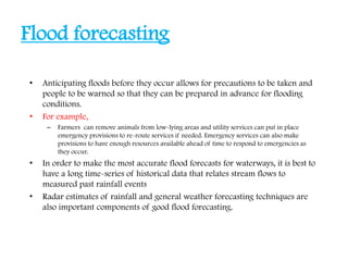 Flood forecasting
• Anticipating floods before they occur allows for precautions to be taken and
people to be warned so that they can be prepared in advance for flooding
conditions.
• For example,
– Farmers can remove animals from low-lying areas and utility services can put in place
emergency provisions to re-route services if needed. Emergency services can also make
provisions to have enough resources available ahead of time to respond to emergencies as
they occur.
• In order to make the most accurate flood forecasts for waterways, it is best to
have a long time-series of historical data that relates stream flows to
measured past rainfall events
• Radar estimates of rainfall and general weather forecasting techniques are
also important components of good flood forecasting.
 