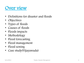Over view
• Definitions for disaster and floods
• Objectives
• Types of floods
• Causes of floods
• Floods impacts
• Methodology
• Flood forecasting
• Flood management
• Flood zoning
• Case study(Vijayawada)
6/11/2013 Floods- Disaster Managment 2
 