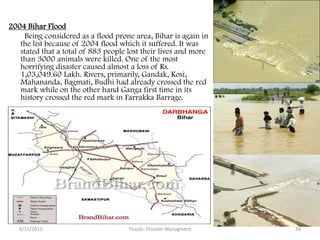2004 Bihar Flood
Being considered as a flood prone area, Bihar is again in
the list because of 2004 flood which it suffered. It was
stated that a total of 883 people lost their lives and more
than 3000 animals were killed. One of the most
horrifying disaster caused almost a loss of Rs.
1,03,049.60 Lakh. Rivers, primarily, Gandak, Kosi,
Mahananda, Bagmati, Budhi had already crossed the red
mark while on the other hand Ganga first time in its
history crossed the red mark in Farrakka Barrage.
6/11/2013 Floods- Disaster Managment 28
 