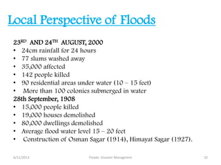 Local Perspective of Floods
23RD AND 24TH AUGUST, 2000
• 24cm rainfall for 24 hours
• 77 slums washed away
• 35,000 affected
• 142 people killed
• 90 residential areas under water (10 – 15 feet)
• More than 100 colonies submerged in water
28th September, 1908
• 15,000 people killed
• 19,000 houses demolished
• 80,000 dwellings demolished
• Average flood water level 15 – 20 feet
• Construction of Osman Sagar (1914), Himayat Sagar (1927).
6/11/2013 32Floods- Disaster Managment
 
