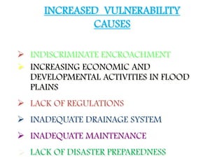  INDISCRIMINATE ENCROACHMENT
 INCREASING ECONOMIC AND
DEVELOPMENTAL ACTIVITIES IN FLOOD
PLAINS
 LACK OF REGULATIONS
 INADEQUATE DRAINAGE SYSTEM
 INADEQUATE MAINTENANCE
 LACK OF DISASTER PREPAREDNESS
INCREASED VULNERABILITY
CAUSES
 