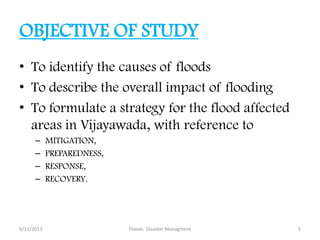 OBJECTIVE OF STUDY
• To identify the causes of floods
• To describe the overall impact of flooding
• To formulate a strategy for the flood affected
areas in Vijayawada, with reference to
– MITIGATION,
– PREPAREDNESS,
– RESPONSE,
– RECOVERY.
6/11/2013 Floods- Disaster Managment 5
 