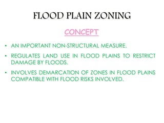 FLOOD PLAIN ZONING
• AN IMPORTANT NON-STRUCTURAL MEASURE.
• REGULATES LAND USE IN FLOOD PLAINS TO RESTRICT
DAMAGE BY FLOODS.
• INVOLVES DEMARCATION OF ZONES IN FLOOD PLAINS
COMPATIBLE WITH FLOOD RISKS INVOLVED.
CONCEPT
 