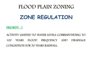 FLOOD PLAIN ZONING
PRIORITY - I
ACTIVITY LIMITED TO WATER LEVELS CORRESPONDING TO
100 YEARS FLOOD FREQUENCY AND DRAINAGE
CONGESTION FOR 50 YEARS RAINFALL.
ZONE REGULATION
 