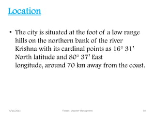 Location
• The city is situated at the foot of a low range
hills on the northern bank of the river
Krishna with its cardinal points as 16° 31’
North latitude and 80° 37’ East
longitude, around 70 km away from the coast.
6/11/2013 59Floods- Disaster Managment
 