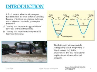 INTRODUCTION
A flood occurs when the Geomorphic
Equilibrium in the river system is disturbed
because of intrinsic or extrinsic factors or
when a system crosses the geomorphic
threshold.
(a) Flooding in a river due to aggradation of
river bed (intrinsic threshold);
(b) Flooding in a river due to heavy rainfall
(extrinsic threshold)
Floods in major cities especially
during rainy season are proving to
disastrous not only to the
environment but also have serious
implications for human life and
property.
6/11/2013 6Floods- Disaster Managment
Source: FLOOD DISASTERS AND
MANAGEMENT
 