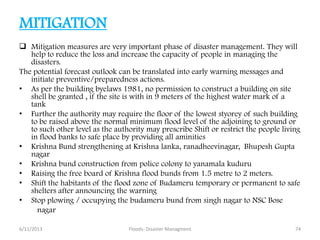 MITIGATION
 Mitigation measures are very important phase of disaster management. They will
help to reduce the loss and increase the capacity of people in managing the
disasters.
The potential forecast outlook can be translated into early warning messages and
initiate preventive/preparedness actions.
• As per the building byelaws 1981, no permission to construct a building on site
shell be granted , if the site is with in 9 meters of the highest water mark of a
tank
• Further the authority may require the floor of the lowest styorey of such building
to be raised above the normal minimum flood level of the adjoining to ground or
to such other level as the authority may prescribe Shift or restrict the people living
in flood banks to safe place by providing all aminities
• Krishna Bund strengthening at Krishna lanka, ranadheevinagar, Bhupesh Gupta
nagar
• Krishna bund construction from police colony to yanamala kuduru
• Raising the free board of Krishna flood bunds from 1.5 metre to 2 meters.
• Shift the habitants of the flood zone of Budameru temporary or permanent to safe
shelters after announcing the warning
• Stop plowing / occupying the budameru bund from singh nagar to NSC Bose
nagar
6/11/2013 74Floods- Disaster Managment
 