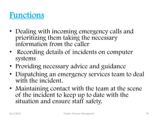 Functions
• Dealing with incoming emergency calls and
prioritizing them taking the necessary
information from the caller
• Recording details of incidents on computer
systems
• Providing necessary advice and guidance
• Dispatching an emergency services team to deal
with the incident.
• Maintaining contact with the team at the scene
of the incident to keep up to date with the
situation and ensure staff safety.
6/11/2013 79Floods- Disaster Managment
 