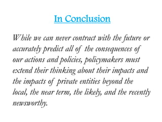 In Conclusion
While we can never contract with the future or
accurately predict all of the consequences of
our actions and policies, policymakers must
extend their thinking about their impacts and
the impacts of private entities beyond the
local, the near term, the likely, and the recently
newsworthy.
 