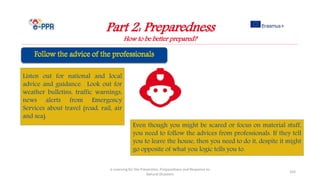 Part 2: Preparedness
How to be better prepared?
e-Learning for the Prevention, Preparedness and Response to
Natural Disasters
103
Listen out for national and local
advice and guidance. Look out for
weather bulletins, traffic warnings,
news alerts from Emergency
Services about travel (road, rail, air
and sea).
Even though you might be scared or focus on material stuff,
you need to follow the advices from professionals. If they tell
you to leave the house, then you need to do it, despite it might
go opposite of what you logic tells you to.
 