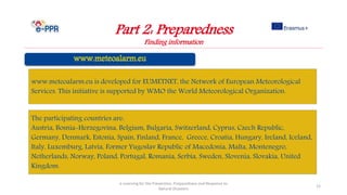 Part 2: Preparedness
Finding information
e-Learning for the Prevention, Preparedness and Response to
Natural Disasters
12
The participating countries are:
Austria, Bosnia-Herzegovina, Belgium, Bulgaria, Switzerland, Cyprus, Czech Republic,
Germany, Denmark, Estonia, Spain, Finland, France, Greece, Croatia, Hungary, Ireland, Iceland,
Italy, Luxemburg, Latvia, Former Yugoslav Republic of Macedonia, Malta, Montenegro,
Netherlands, Norway, Poland, Portugal, Romania, Serbia, Sweden, Slovenia, Slovakia, United
Kingdom.
www.meteoalarm.eu is developed for EUMETNET, the Network of European Meteorological
Services. This initiative is supported by WMO the World Meteorological Organization.
 