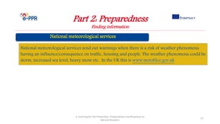 Part 2: Preparedness
Finding information
e-Learning for the Prevention, Preparedness and Response to
Natural Disasters
13
National meteorological services send out warnings when there is a risk of weather phenomena
having an influence/consequence on traffic, housing and people. The weather phenomena could be
storm, increased sea level, heavy snow etc. In the UK this is www.metoffice.gov.uk
 