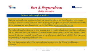 Part 2: Preparedness
Finding information
e-Learning for the Prevention, Preparedness and Response to
Natural Disasters
15
The next slides contain a list of the meteorological services from the EU and neighbouring
countries.
The meteorological services are in most cases capable of predict a flooding several days in advance.
If it is a rise in sea level, you will need to know how much they predict the sea level will rise above
normal. If it is heavy rainfall, you will need to know how much rain there will fall. This gives you
the possibility of preparing in the best way.
National meteorological services send out warnings when there is a risk of weather phenomena
having an influence/consequence on traffic, housing and people. The weather phenomena could be
storm, increased sea level, heavy snow etc. In the UK this is www.metoffice.gov.uk
 