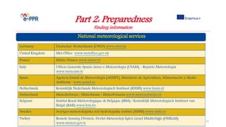 Part 2: Preparedness
Finding information
e-Learning for the Prevention, Preparedness and Response to
Natural Disasters
16
Germany Deutscher Wetterdienst (DWD) www.dwd.de
United Kingdom Met Office www.metoffice.gov.uk
France Météo-France www.meteo.fr
Italy Ufficio Generale Spazio Aereo e Meteorologia (USAM) - Reparto Meteorologia
www.meteoam.it/
Spain Agencia Estatal de Meteorología (AEMET), Ministerio de Agricultura, Alimentación y Medio
Ambiente www.aemet.es
Netherlands Koninklijk Nederlands Meteorologisch Instituut (KNMI) www.knmi.nl
Switzerland MeteoSchweiz / MétéoSuisse / MeteoSvizzera www.meteoschweiz.ch
Belgium Institut Royal Météorologique de Belgique (IRM) / Koninklijk Meteorologisch Instituut van
België (KMI) www.kmi.be
Sweden Sveriges meteorologiska och hydrologiska institut (SMHI) www.smhi.se
Turkey Remote Sensing Division, Devlet Meteoroloji İşleri Genel Müdürlüğü (DMİGM)
www.meteor.gov.tr
 