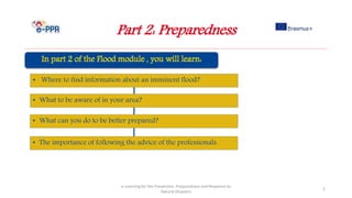 Part 2: Preparedness
e-Learning for the Prevention, Preparedness and Response to
Natural Disasters
2
• Where to find information about an imminent flood?
• What to be aware of in your area?
• What can you do to be better prepared?
• The importance of following the advice of the professionals.
 