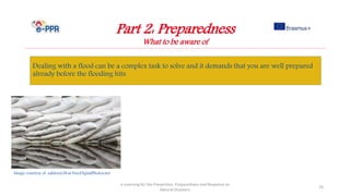 Part 2: Preparedness
What to be aware of
Dealing with a flood can be a complex task to solve and it demands that you are well prepared
already before the flooding hits.
e-Learning for the Prevention, Preparedness and Response to
Natural Disasters
25
Image courtesy of sakhorn38.at FreeDigitalPhotos.net
 