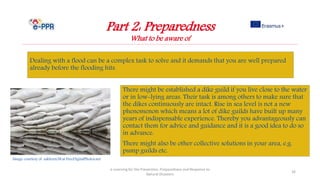 Part 2: Preparedness
What to be aware of
Dealing with a flood can be a complex task to solve and it demands that you are well prepared
already before the flooding hits.
e-Learning for the Prevention, Preparedness and Response to
Natural Disasters
26
There might be established a dike guild if you live close to the water
or in low-lying areas. Their task is among others to make sure that
the dikes continuously are intact. Rise in sea level is not a new
phenomenon which means a lot of dike guilds have built up many
years of indispensable experience. Thereby you advantageously can
contact them for advice and guidance and it is a good idea to do so
in advance.
There might also be other collective solutions in your area, e.g.
pump guilds etc.
Image courtesy of sakhorn38.at FreeDigitalPhotos.net
 