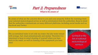 Image courtesy of coward_lionat FreeDigitalPhotos.net
Part 2: Preparedness
What to be aware of
Be aware of what are the concrete threat to you and your property. Follow the warnings from
your national meteorological service as well as information from the authorities. Keep in mind
that the authorities communicate on many different platforms, including social media such as
Facebook and Twitter.
e-Learning for the Prevention, Preparedness and Response to
Natural Disasters
The accumulated water is not only sea water, but also water mixed
with sewage, fuel, dead animals/people and similar. Therefore it is
important to keep in mind cleaning of yourself when you have
been in the water, as well as cleaning of the equipment you have
used.
 