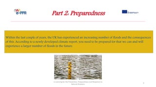 Part 2: Preparedness
e-Learning for the Prevention, Preparedness and Response to
Natural Disasters
3
Within the last couple of years, the UK has experienced an increasing number of floods and the consequences
of this. According to a newly developed climate report, you need to be prepared for that we can and will
experience a larger number of floods in the future.
 