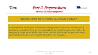 Part 2: Preparedness
How to be better prepared?
“prevention is better than recovery” and “good planning is half done”
e-Learning for the Prevention, Preparedness and Response to
Natural Disasters
32
Your preparation need to start, when the meteorological services send out warnings about
storm or rise in sea level. From the first warning from the meteorological services and as the
days pass by, the prognosis will be more precise, and that will clarify if the preparations you
have made is sufficient or if you have to think about new strategies.
 