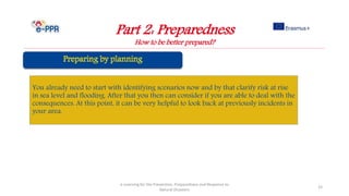 Part 2: Preparedness
How to be better prepared?
e-Learning for the Prevention, Preparedness and Response to
Natural Disasters
33
You already need to start with identifying scenarios now and by that clarify risk at rise
in sea level and flooding. After that you then can consider if you are able to deal with the
consequences. At this point, it can be very helpful to look back at previously incidents in
your area.
 