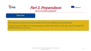Part 2: Preparedness
How to be better prepared?
e-Learning for the Prevention, Preparedness and Response to
Natural Disasters
34
The experiences from previously incidents can be very helpful in your preparation.
Using the keyword “Flood “ in your language as well as the name of your area, check in google the
flooding history of your area.
 