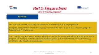 Part 2: Preparedness
How to be better prepared?
e-Learning for the Prevention, Preparedness and Response to
Natural Disasters
35
Your country may also have a website where you can see the events which have affected your area in
the past. For example, in the UK at www.metoffice.gov.uk you are able to see, previous events e.g.
cloudburst who have been in your area.
The experiences from previously incidents can be very helpful in your preparation.
Using the keyword “Flood “ in your language as well as the name of your area, check in google the
flooding history of your area.
 