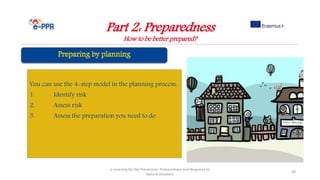 Part 2: Preparedness
How to be better prepared?
e-Learning for the Prevention, Preparedness and Response to
Natural Disasters
38
You can use the 4-step model in the planning process:
1. Identify risk
2. Assess risk
3. Assess the preparation you need to do
 
