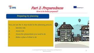 Part 2: Preparedness
How to be better prepared?
e-Learning for the Prevention, Preparedness and Response to
Natural Disasters
39
You can use the 4-step model in the planning process:
1. Identify risk
2. Assess risk
3. Assess the preparation you need to do
4. Make a plan of what to do
 