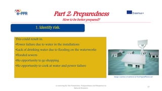 Part 2: Preparedness
How to be better prepared?
e-Learning for the Prevention, Preparedness and Response to
Natural Disasters
47
This could result in:
•Power failure due to water in the installations
•Lack of drinking water due to flooding on the waterworks
•Flooded sewers
•No opportunity to go shopping
•No opportunity to cook at water and power failure
Image courtesy of nattavut at FreeDigitalPhotos.net
 